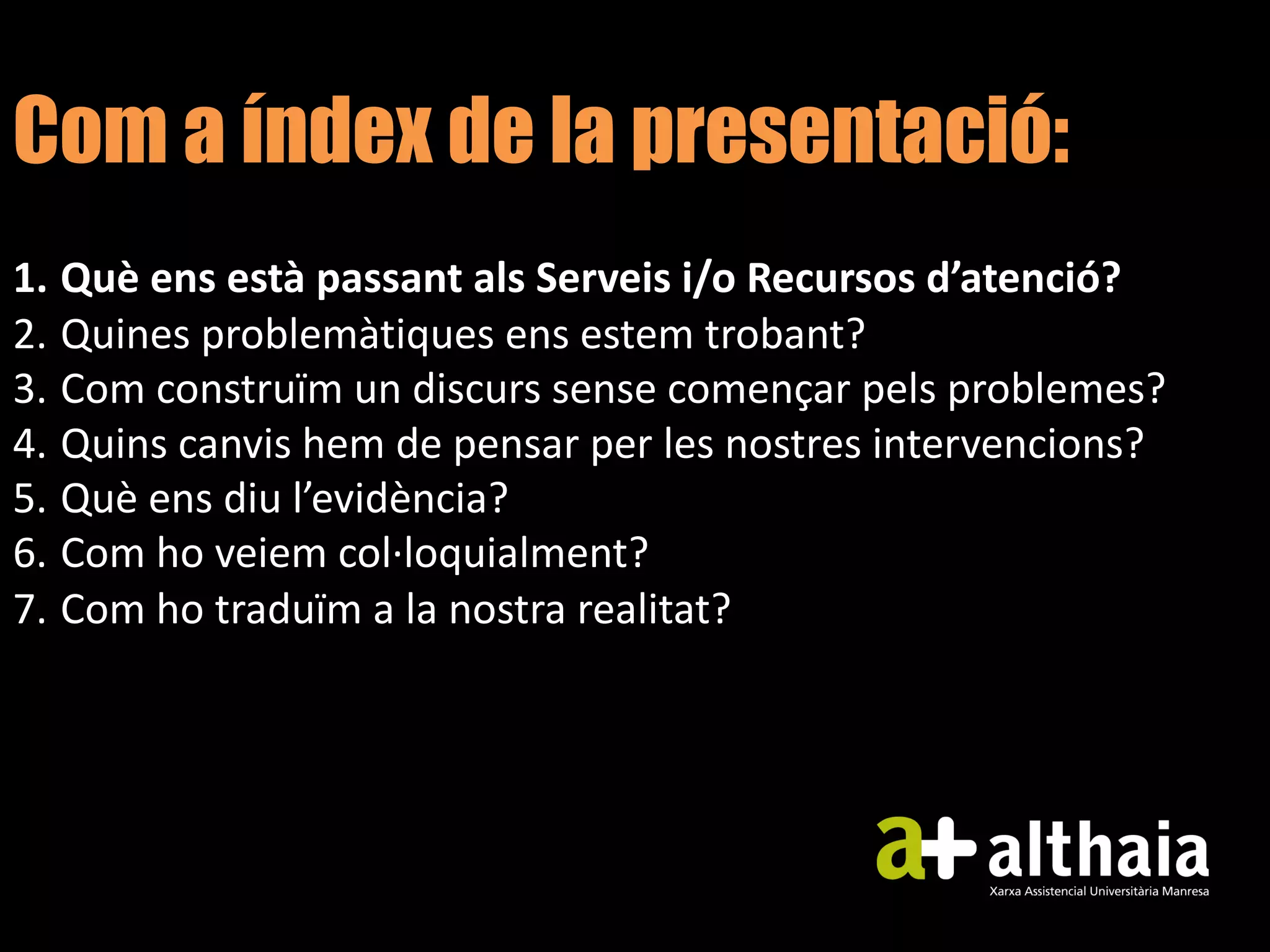 Com a índex de la presentació:
1. Què ens està passant als Serveis i/o Recursos d’atenció?
2. Quines problemàtiques ens estem trobant?
3. Com construïm un discurs sense començar pels problemes?
4. Quins canvis hem de pensar per les nostres intervencions?
5. Què ens diu l’evidència?
6. Com ho veiem col·loquialment?
7. Com ho traduïm a la nostra realitat?
 