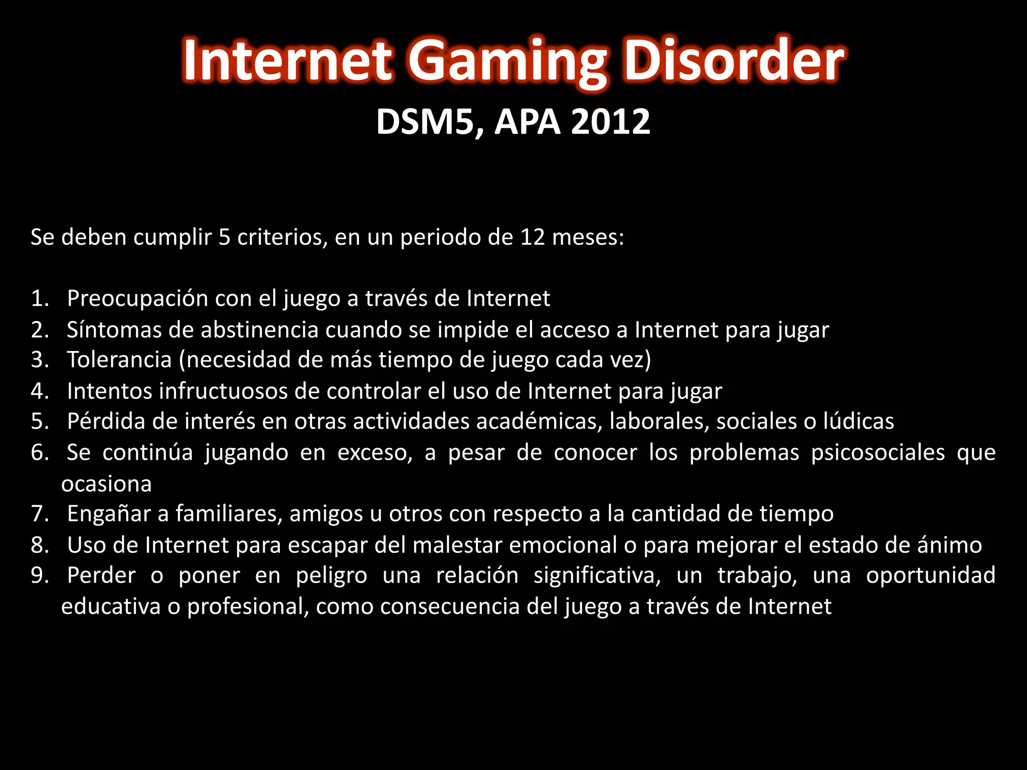 Internet Gaming Disorder
DSM5, APA 2012
Se deben cumplir 5 criterios, en un periodo de 12 meses:
1. Preocupación con el juego a través de Internet
2. Síntomas de abstinencia cuando se impide el acceso a Internet para jugar
3. Tolerancia (necesidad de más tiempo de juego cada vez)
4. Intentos infructuosos de controlar el uso de Internet para jugar
5. Pérdida de interés en otras actividades académicas, laborales, sociales o lúdicas
6. Se continúa jugando en exceso, a pesar de conocer los problemas psicosociales que
ocasiona
7. Engañar a familiares, amigos u otros con respecto a la cantidad de tiempo
8. Uso de Internet para escapar del malestar emocional o para mejorar el estado de ánimo
9. Perder o poner en peligro una relación significativa, un trabajo, una oportunidad
educativa o profesional, como consecuencia del juego a través de Internet
 