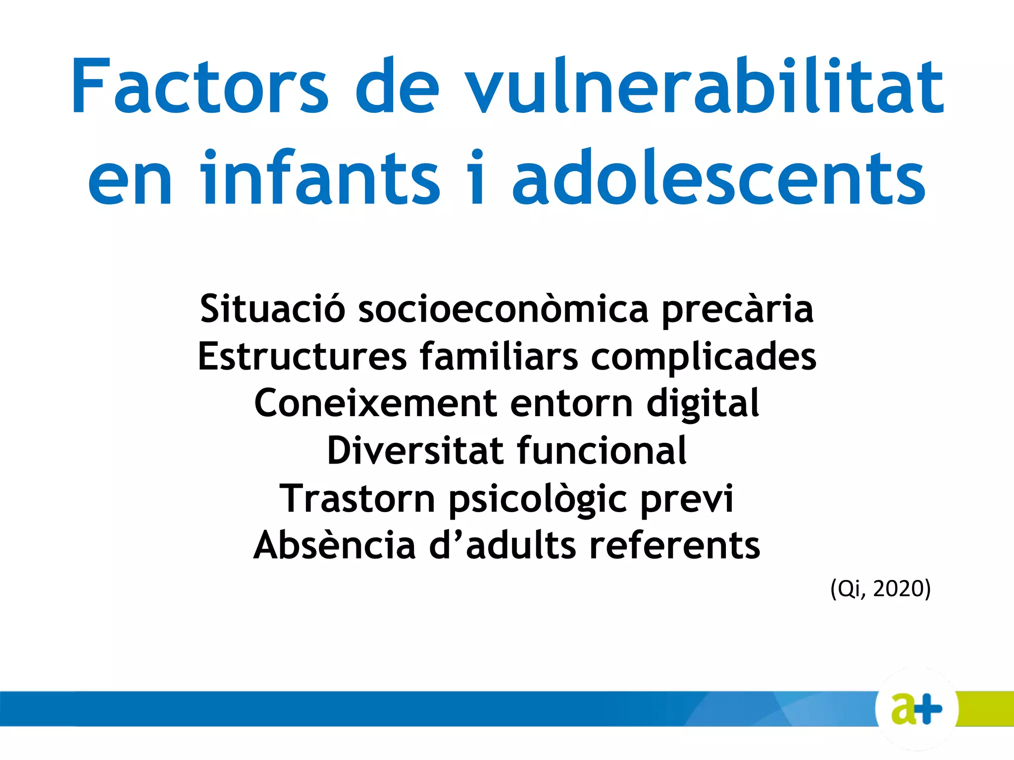 Factors de vulnerabilitat
en infants i adolescents
Situació socioeconòmica precària
Estructures familiars complicades
Coneixement entorn digital
Diversitat funcional
Trastorn psicològic previ
Absència d’adults referents
(Qi, 2020)
 