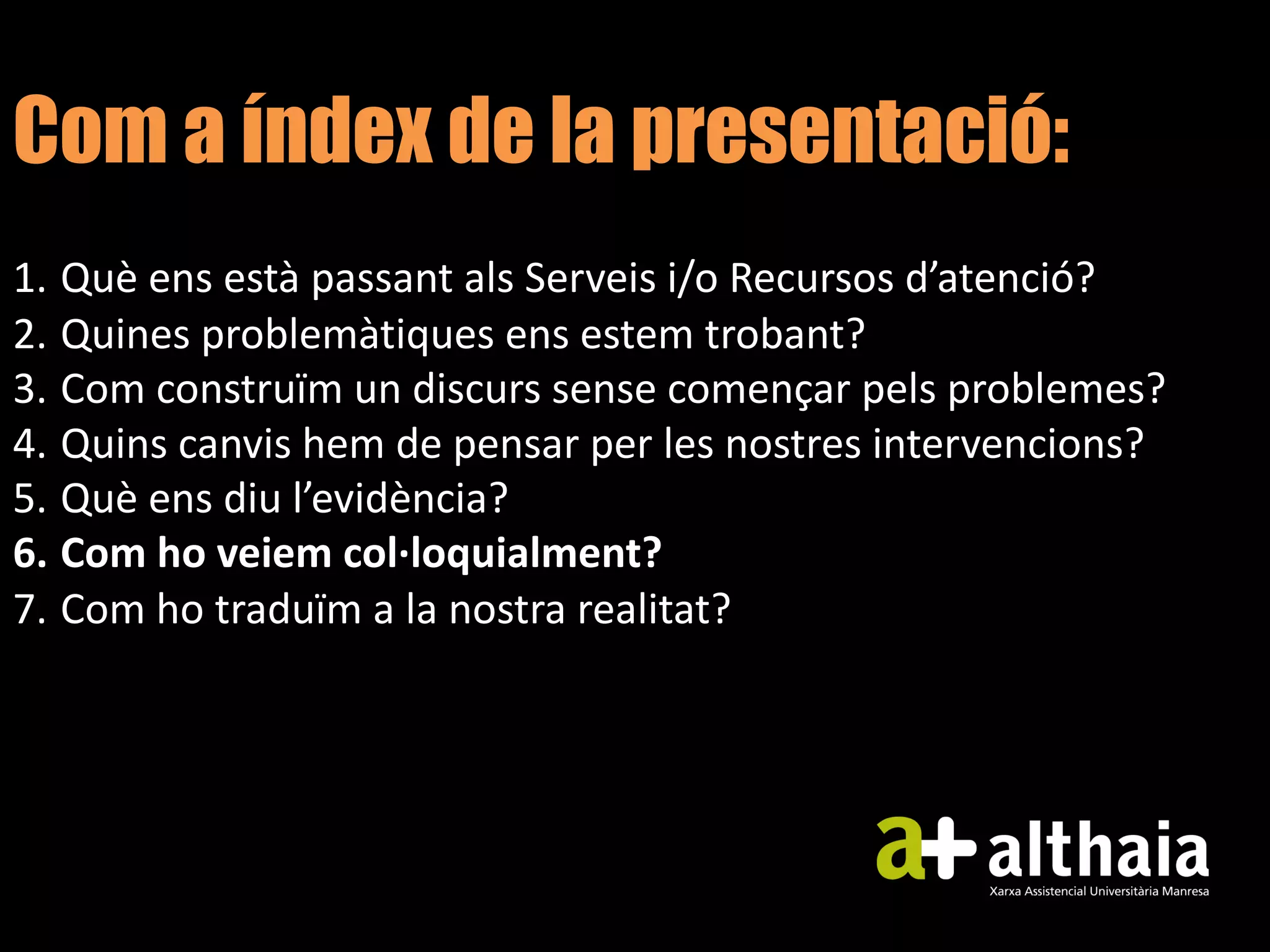 Com a índex de la presentació:
1. Què ens està passant als Serveis i/o Recursos d’atenció?
2. Quines problemàtiques ens estem trobant?
3. Com construïm un discurs sense començar pels problemes?
4. Quins canvis hem de pensar per les nostres intervencions?
5. Què ens diu l’evidència?
6. Com ho veiem col·loquialment?
7. Com ho traduïm a la nostra realitat?
 