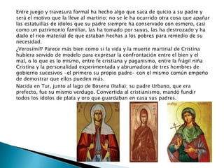 Entre juego y travesura formal ha hecho algo que saca de quicio a su padre y
será el motivo que la lleve al martirio; no se le ha ocurrido otra cosa que apañar
las estatuillas de ídolos que su padre siempre ha conservado con esmero, casi
como un patrimonio familiar, las ha tomado por suyas, las ha destrozado y ha
dado el rico material de que estaban hechas a los pobres para remedio de su
necesidad.
¿Verosímil? Parece más bien como si la vida y la muerte martirial de Cristina
hubiera servido de modelo para expresar la confrontación entre el bien y el
mal, o lo que es lo mismo, entre fe cristiana y paganismo, entre la frágil niña
Cristina y la personalidad experimentada y abrumadora de tres hombres de
gobierno sucesivos -el primero su propio padre- con el mismo común empeño
de demostrar que ellos pueden más.
Nacida en Tur, junto al lago de Bosena (Italia); su padre Urbano, que era
prefecto, fue su mismo verdugo. Convertida al cristianismo, mandó fundir
todos los ídolos de plata y oro que guardaban en casa sus padres.
 