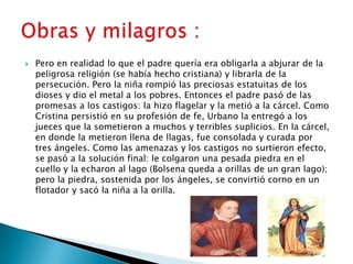    Pero en realidad lo que el padre quería era obligarla a abjurar de la
    peligrosa religión (se había hecho cristiana) y librarla de la
    persecución. Pero la niña rompió las preciosas estatuitas de los
    dioses y dio el metal a los pobres. Entonces el padre pasó de las
    promesas a los castigos: la hizo flagelar y la metió a la cárcel. Como
    Cristina persistió en su profesión de fe, Urbano la entregó a los
    jueces que la sometieron a muchos y terribles suplicios. En la cárcel,
    en donde la metieron llena de llagas, fue consolada y curada por
    tres ángeles. Como las amenazas y los castigos no surtieron efecto,
    se pasó a la solución final: le colgaron una pesada piedra en el
    cuello y la echaron al lago (Bolsena queda a orillas de un gran lago);
    pero la piedra, sostenida por los ángeles, se convirtió corno en un
    flotador y sacó la niña a la orilla.
 