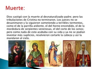Dios castigó con la muerte al desnaturalizado padre; pero las
tribulaciones de Cristina no terminaron. Los jueces no se
desanimaron y la siguieron sometiendo a terribles tormentos,
como el de la parrilla ardiente, el del horno encendido, el de la
mordedura de serpientes venenosas, el del corte de los senos;
pero como nada de esto acababa con su vida y ya no se podían
inventar más suplicios, resolvieron cortarle la cabeza y así la
mandaron al cielo.
 