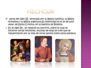  santa del siglo III venerada por la iglesia católica, la iglesia
    ortodoxa y la iglesia anglicana Su festividad es el 24 de julio
    Altar de Santa Cristina, en la basílica de Bolsena
   En el siglo IX , se redactó su martirio, sobre el cual se
    hicieron varias versiones, muchas de ellas se cree que se
    influenciaron por la vida de otros santos como santa bárbara
 