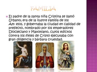    El padre de la santa niña Cristina se llamó
    Urbano; era de la ilustre familia de los
    Am-elos, y gobernaba la ciudad en calidad de
    prefecto, nombrado por los emperadores
    Diocleciano y Maximiano, cuyos edictos
    contra los fieles de Cristo ejecutaba con
    gran diligencia y bárbara crueldad.
 