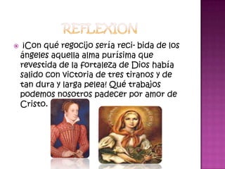    ¡Con qué regocijo sería reci-bida de los
    ángeles aquella alma purísima que
    revestida de la fortaleza de Dios había
    salido con victoria de tres tiranos y de
    tan dura y larga pelea! Qué trabajos
    podemos nosotros padecer por amor de
    Cristo.
 