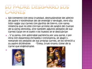    No contento con esta crueldad, desnudándose del afecto
    de padre y vistiéndose del de enemigo y verdugo, otro día
    hizo rasgar sus carnes con garfios de hierro, con tanta
    violencia que no sólo corrían arroyos de sangre del cuerpo
    de la santa doncella, sino también algunos pedazos de sus
    carnes caían en el suelo y los huesos se le descubrían
   . Y la santa, con admirable paciencia por una parte, y por
    otra con espantosa fortaleza y constancia, se abajó y,
    tomando los pedazos de sus propias carnes, se los ofreció a
    su padre diciéndole:     -Toma, cruel tirano; come de la
    carne que engendraste.

 