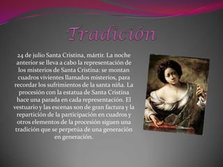 24 de julio Santa Cristina, mártir. La noche
  anterior se lleva a cabo la representación de
   los misterios de Santa Cristina: se montan
   cuadros vivientes llamados misterios, para
recordar los sufrimientos de la santa niña. La
   procesión con la estatua de Santa Cristina
  hace una parada en cada representación. El
vestuario y las escenas son de gran factura y la
  repartición de la participación en cuadros y
  otros elementos de la procesión siguen una
 tradición que se perpetúa de una generación
                  en generación.
 
