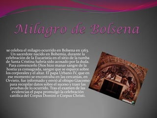 se celebra el milagro ocurrido en Bolsena en 1263.
    Un sacerdote nacido en Bohemia, durante la
celebración de la Eucaristía en el sitio de la tumba
de Santa Cristina habría sido acosado por la duda.
   Para convencerlo Dios hizo manar sangre de la
 hostia ya consagrada, sangre que se esparce sobre
los corporales y el altar. El papa Urbano IV, que en
  ese momento se encontraba en las cercanías, en
Orvieto, fue informado y envió al obispo Giacomo
   para recopilar datos sobre el suceso y traer las
    pruebas de lo ocurrido. Tras el examen de las
     evidencias el papa promulgó la celebración
    católica del Corpus Domini o Corpus Christi.
 