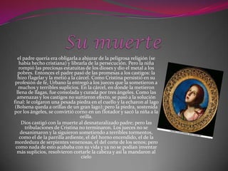 el padre quería era obligarla a abjurar de la peligrosa religión (se
    había hecho cristiana) y librarla de la persecución. Pero la niña
   rompió las preciosas estatuitas de los dioses y dio el metal a los
   pobres. Entonces el padre pasó de las promesas a los castigos: la
   hizo flagelar y la metió a la cárcel. Como Cristina persistió en su
 profesión de fe, Urbano la entregó a los jueces que la sometieron a
   muchos y terribles suplicios. En la cárcel, en donde la metieron
  llena de llagas, fue consolada y curada por tres ángeles. Como las
  amenazas y los castigos no surtieron efecto, se pasó a la solución
final: le colgaron una pesada piedra en el cuello y la echaron al lago
 (Bolsena queda a orillas de un gran lago); pero la piedra, sostenida
por los ángeles, se convirtió corno en un flotador y sacó la niña a la
                                   orilla.
     Dios castigó con la muerte al desnaturalizado padre; pero las
       tribulaciones de Cristina no terminaron. Los jueces no se
    desanimaron y la siguieron sometiendo a terribles tormentos,
    como el de la parrilla ardiente, el del horno encendido, el de la
 mordedura de serpientes venenosas, el del corte de los senos; pero
 como nada de esto acababa con su vida y ya no se podían inventar
  más suplicios, resolvieron cortarle la cabeza y así la mandaron al
                                   cielo
 