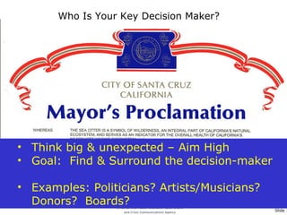 Who Is Your Key Decision Maker? Think big & unexpected – Aim High Goal:  Find & Surround the decision-maker Examples: Politicians? Artists/Musicians?  Donors?  Boards? 