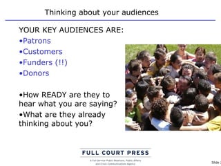 Thinking about your audiences YOUR KEY AUDIENCES ARE: Patrons Customers Funders (!!)  Donors How READY are they to hear what you are saying? What are they already thinking about you? 