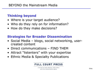 BEYOND the Mainstream Media Thinking beyond Where is your target audience? Who do they rely on for information?  How do they make decisions? Strategies for Broader Dissemination Social Media – blogs, social networking, user-created content Direct communications – FIND THEM Attract “listenters” with your expertise Ethnic Media & Specialty Publications 