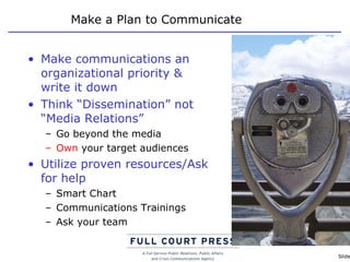 Make a Plan to Communicate Make communications an organizational priority & write it down Think “Dissemination” not “Media Relations” Go beyond the media Own  your target audiences Utilize proven resources/Ask for help Smart Chart Communications Trainings Ask your team 
