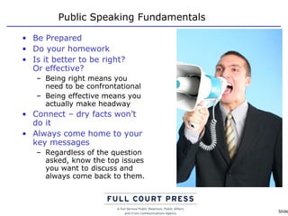 Public Speaking Fundamentals Be Prepared Do your homework Is it better to be right?  Or effective? Being right means you need to be confrontational Being effective means you actually make headway Connect – dry facts won’t do it Always come home to your key messages Regardless of the question asked, know the top issues you want to discuss and always come back to them. 