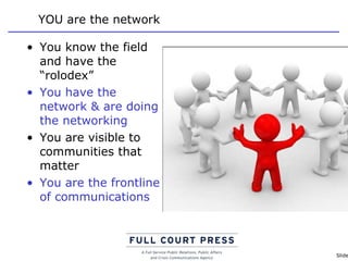 YOU are the network You know the field and have the “rolodex” You have the network & are doing the networking You are visible to communities that matter You are the frontline of communications  