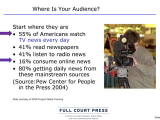Where Is Your Audience? Start where they are 55% of Americans watch  TV news every day 41% read newspapers 41% listen to radio news 16% consume online news 80% getting daily news from these mainstream sources (Source:Pew Center for People  in the Press 2004) Slide courtesy of SPIN Project Media Training 