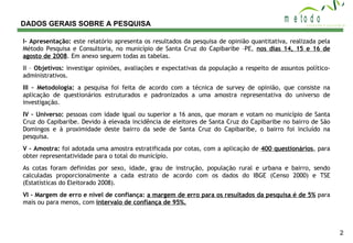 DADOS GERAIS SOBRE A PESQUISA I- Apresentação:  este relatório apresenta os resultados da pesquisa de opinião quantitativa, realizada pela Método Pesquisa e Consultoria, no município de Santa Cruz do Capibaribe –PE,  nos dias 14, 15 e 16 de agosto de 2008 . Em anexo seguem todas as tabelas. II –  Objetivos:  investigar opiniões, avaliações e expectativas da população a respeito de assuntos político- administrativos. III – Metodologia:  a pesquisa foi feita de acordo com a técnica de survey de opinião, que consiste na aplicação de questionários estruturados e padronizados a uma amostra representativa do universo de investigação. IV – Universo:  pessoas com idade igual ou superior a 16 anos, que moram e votam no município de Santa Cruz do Capibaribe. Devido à elevada incidência de eleitores de Santa Cruz do Capibaribe no bairro de São Domingos e à proximidade deste bairro da sede de Santa Cruz do Capibaribe, o bairro foi incluído na pesquisa.   V – Amostra:  foi adotada uma amostra estratificada por cotas, com a aplicação de  400 questionários , para obter representatividade para o total do município. As cotas foram definidas por sexo, idade, grau de instrução, população rural e urbana e bairro, sendo calculadas proporcionalmente a cada estrato de acordo com os dados do IBGE (Censo 2000) e TSE (Estatísticas do Eleitorado 2008). VI – Margem de erro e nível de confiança:   a margem de erro para os resultados da pesquisa é de 5%  para mais ou para menos, com  intervalo de confiança de 95%. 