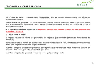 DADOS GERAIS SOBRE A PESQUISA VII – Coleta dos dados:  a coleta de dados foi  domiciliar , feita por entrevistadores treinados pela Método no questionário utilizado. VIII – Controle de qualidade:  20% dos questionários de cada entrevistador foram checados por supervisores que acompanharam o trabalho de campo. No processamento também foi feito um controle de crítica e consistência dos dados. IX – Registro da pesquisa:  a pesquisa foi  registrada na 109 a  Zona eleitoral (Santa Cruz do Capibaribe) sob o número 1192/2008. X – Notas sobre os dados:  a resposta “outros” se refere ao agrupamento de respostas que obtiveram percentuais muito baixos de indicação; os totais das tabelas podem, em alguns casos, exceder ou não alcançar 100%, devido aos arredondamentos feitos pelo programa no decorrer do processamento; quando a categoria aparece com percentual zero significa que ela foi citada mas o número de citações foi inferior a 0,5% sendo, portanto, arredondada para zero; quando a categoria não aparece é porque não houve qualquer citação a ela. 