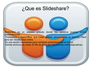 ¿Que es Slideshare?



Slideshare es un espacio gratuito donde los usuarios pueden enviar
presentaciones
 Powerpoint u OpenOffice, que luego quedan almacenadas en formato Flash
para ser visualizadas online.
Es una opción interesante para compartir presentaciones en la red.
Admite archivos de hasta 20 Mb de peso, sin transiciones entre diapositivas .
 