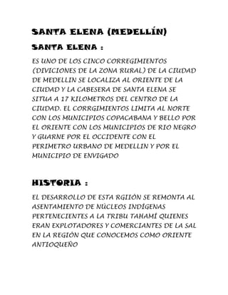 SANTA ELENA (MEDELLÍN)
SANTA ELENA :
ES UNO DE LOS CINCO CORREGIMIENTOS
(DIVICIONES DE LA ZONA RURAL) DE LA CIUDAD
DE MEDELLIN SE LOCALIZA AL ORIENTE DE LA
CIUDAD Y LA CABESERA DE SANTA ELENA SE
SITUA A 17 KILOMETROS DEL CENTRO DE LA
CIUDAD. EL CORRGIMIENTOS LIMITA AL NORTE
CON LOS MUNICIPIOS COPACABANA Y BELLO POR
EL ORIENTE CON LOS MUNICIPIOS DE RIO NEGRO
Y GUARNE POR EL OCCIDENTE CON EL
PERIMETRO URBANO DE MEDELLIN Y POR EL
MUNICIPIO DE ENVIGADO
HISTORIA :
EL DESARROLLO DE ESTA RGIIÓN SE REMONTA AL
ASENTAMIENTO DE NÚCLEOS INDÍGENAS
PERTENECIENTES A LA TRIBU TAHAMÍ QUIENES
ERAN EXPLOTADORES Y COMERCIANTES DE LA SAL
EN LA REGIÓN QUE CONOCEMOS COMO ORIENTE
ANTIOQUEÑO
 