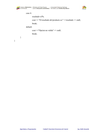 Algorítmica y Programación Unidad 5. Ejercicios Estructuras de Control Ing. Sullin Santaella
case 4:
resultado=a*b;
cout << "El resultado del producto es:" <<resultado << endl;
break;
default:
cout <<"Opcion no valida" << endl;
break;
}
}
 