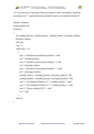 Algorítmica y Programación Unidad 5. Ejercicios Estructuras de Control Ing. Sullin Santaella
/*2. En un salón hay 35 personas, el 40% son mujeres y el 60% son hombres. Desarrolle
un programa en C++ para determinar la cantidad de mujeres y la cantidad de hombres*/
#include <iostream>
using namespace std;
int main ()
{
int cantidad_personas, cantidad_mujeres, cantidad_hombres, porcentaje_hombres,
porcentaje_mujeres;
char resp;
resp = 's';
while (resp == 's')
{
cout << "Introduzca la cantidad de personas"<< endl;
cin >> cantidad_personas;
cout << "Introduzca el porcentaje de mujeres" << endl;
cin >> porcentaje_mujeres;
cout << "Introduzca el porcentaje de hombres" << endl;
cin >> porcentaje_hombres;
cantidad_mujeres = (cantidad_personas * porcentaje_mujeres) / 100;
cantidad_hombres = (cantidad_personas * porcentaje_hombres) / 100;
cout << "La Cantidad de Mujeres es:" << cantidad_mujeres << endl;
cout << "La Cantidad de Hombres es:" << cantidad_hombres << endl;
cout << "¿Desea continuar S/N?" << endl;
cin >> resp;
}
return 0;
}
 