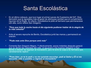 SSaannttaa EEssccoolláássttiiccaa 
• En el último coloquio, que tuvo lugar el primer jueves de Cuaresma del 547, Dios 
demostró que le agradaba más el gesto de afectuosa caridad que el cumplimiento 
riguroso de la Regla. En efecto, Escolástica le pidió al hermano que permaneciese 
con ella, como refiere San Gregorio: 
• "Para que toda la noche hasta el día siguiente pudieran hablar de la alegría de 
la vida celestial" 
• Ante el severo reproche de Benito, Escolástica juntó las manos y permaneció en 
oración. 
• "Pudo más ante Dios porque amó más" 
• Comenta San Gregorio Magno. Y efectivamente, pocos instantes después pareció 
que se abrían las cataratas del cielo; el aguacero y los truenos obligaron a San 
Benito a desistir de regresar al monasterio, pero le echó la culpa a la hermana que, 
cándidamente replicó: 
• "Pues bien, yo te lo pedí y no me quisiste escuchar, pedí al Señor y Él sí me 
escuchó; vete si puedes, y regresa al monasterio" 
 