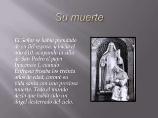 El Señor se había prendado
de su fiel esposa, y hacia el
año 410, ocupando la silla
de San Pedro el papa
Inocencio I, cuando
Eufrasia frisaba los treinta
años de edad, coronó su
vida santa con una preciosa
muerte. Todo el mundo
decía que había sido un
ángel desterrado del cielo.
 