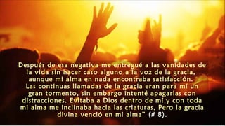 Después de esa negativa me entregué a las vanidades de
la vida sin hacer caso alguno a la voz de la gracia,
aunque mi alma en nada encontraba satisfacción.
Las continuas llamadas de la gracia eran para mí un
gran tormento, sin embargo intenté apagarlas con
distracciones. Evitaba a Dios dentro de mí y con toda
mi alma me inclinaba hacia las criaturas, Pero la gracia
divina venció en mi alma” (# 8).
 