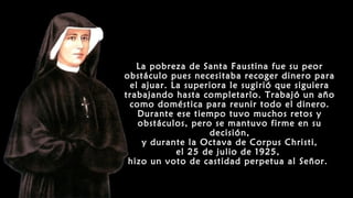 La pobreza de Santa Faustina fue su peor
obstáculo pues necesitaba recoger dinero para
el ajuar. La superiora le sugirió que siguiera
trabajando hasta completarlo. Trabajó un año
como doméstica para reunir todo el dinero.
Durante ese tiempo tuvo muchos retos y
obstáculos, pero se mantuvo firme en su
decisión,
y durante la Octava de Corpus Christi,
el 25 de julio de 1925,
hizo un voto de castidad perpetua al Señor.
 