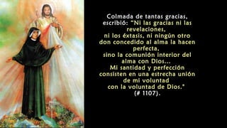 Colmada de tantas gracias,
escribió: “Ni las gracias ni las
revelaciones,
ni los éxtasis, ni ningún otro
don concedido al alma la hacen
perfecta,
sino la comunión interior del
alma con Dios...
Mi santidad y perfección
consisten en una estrecha unión
de mi voluntad
con la voluntad de Dios."
(# 1107).
 