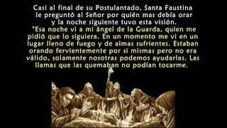 Casi al final de su Postulantado, Santa Faustina
le preguntó al Señor por quién mas debía orar
y la noche siguiente tuvo esta visión.
"Esa noche vi a mi ángel de la Guarda, quien me
pidió que lo siguiera. En un momento me vi en un
lugar lleno de fuego y de almas sufrientes. Estaban
orando fervientemente por si mismas pero no era
válido, solamente nosotras podemos ayudarlas. Las
llamas que las quemaban no podían tocarme.
 