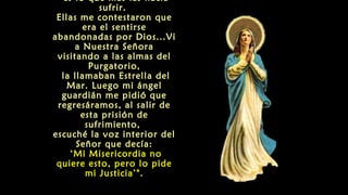 es lo que mas las hacía
sufrir.
Ellas me contestaron que
era el sentirse
abandonadas por Dios...Vi
a Nuestra Señora
visitando a las almas del
Purgatorio,
la llamaban Estrella del
Mar. Luego mi ángel
guardián me pidió que
regresáramos, al salir de
esta prisión de
sufrimiento,
escuché la voz interior del
Señor que decía:
‘Mi Misericordia no
quiere esto, pero lo pide
mi Justicia’".
 