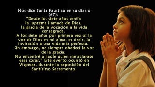 Nos dice Santa Faustina en su diario
(#7):
“Desde los siete años sentía
la suprema llamada de Dios,
la gracia de la vocación a la vida
consagrada.
A los siete años por primera vez oí la
voz de Dios en mi alma, es decir, la
invitación a una vida más perfecta.
Sin embargo, no siempre obedecí la voz
de la gracia.
No encontré a nadie quien me aclarase
esas cosas.” Este evento ocurrió en
Vísperas, durante la exposición del
Santísimo Sacramento.
 