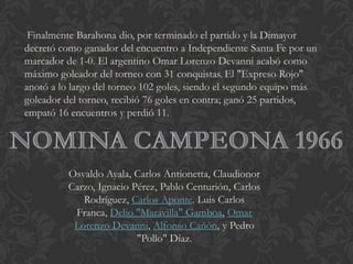 Finalmente Barahona dio, por terminado el partido y la Dimayor
decretó como ganador del encuentro a Independiente Santa Fe por un
marcador de 1-0. El argentino Omar Lorenzo Devanni acabó como
máximo goleador del torneo con 31 conquistas. El "Expreso Rojo"
anotó a lo largo del torneo 102 goles, siendo el segundo equipo más
goleador del torneo, recibió 76 goles en contra; ganó 25 partidos,
empató 16 encuentros y perdió 11.
Osvaldo Ayala, Carlos Antionetta, Claudionor
Carzo, Ignacio Pérez, Pablo Centurión, Carlos
Rodríguez, Carlos Aponte. Luis Carlos
Franca, Delio "Maravilla" Gamboa, Omar
Lorenzo Devanni, Alfonso Cañón, y Pedro
"Pollo" Díaz.
 