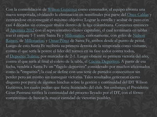Con la consolidación de Wilson Gutiérrez como entrenador, el equipo afronta una
nueva temporada, olvidando la eliminación en semifinales por parte del Once Caldas y
centrándose en conseguir el máximo objetivo: Lograr la estrella y acabar de paso con
casi 4 décadas sin conseguir títulos dentro de la liga colombiana. Comienza entonces
el Apertura 2012 con el representativo clásico capitalino, el cual terminaría en tablas
tras el empate 1-1 entre Santa Fe y Millonarios, curiosamente, con goles de Nelson
Ramos, de Millonarios; y Omar Pérez de Santa Fe, ambos desde el punto de penal.
Luego de esto Santa Fe recibiría su primera derrota de la temporada como visitante,
contra el que sería la postre el líder del torneo en su fase todos contra todos,
el Deportes Tolima; por marcador de 2-1. Luego obtiene su primera victoria del año,
contra el que sería al final el colero de la tabla, el Cúcuta Deportivo. A partir de esa
fecha, vendría a Santa Fe un "flagelo deportivo" considerado por muchos aficionados
como la "empatitis"; la cual se define con una serie de partidos consecutivos sin
perder pero así mismo sin conseguir victorias. Tales resultados generaron cierto
disgusto por parte de algunos hinchas sobre la gestión y continuidad del DT Wilson
Gutiérrez, los cuales pedían que fuese licenciado del club. Sin embargo, el Presidente
César Pastrana ratifica la continuidad del proceso llevado por el DT, con el férreo
compromiso de buscar la mayor cantidad de victorias posibles.
 
