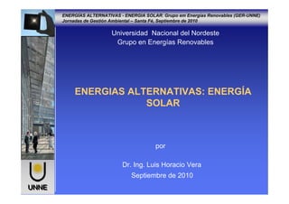 ENERGÍAS ALTERNATIVAS - ENERGIA SOLAR. Grupo em Energías Renovables (GER-UNNE)
Jornadas de Gestión Ambiental – Santa Fé, Septiembre de 2010
UNNEUNNE
Universidad Nacional del Nordeste
Grupo en Energías Renovables
ENERGIAS ALTERNATIVAS: ENERGÍA
SOLAR
por
Dr. Ing. Luis Horacio Vera
Septiembre de 2010
 