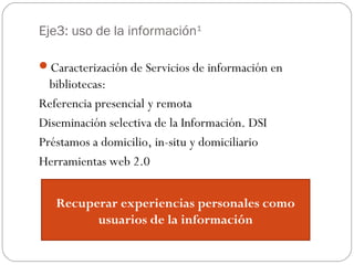 Eje3: uso de la información1
Caracterización de Servicios de información en
bibliotecas:
Referencia presencial y remota
Diseminación selectiva de la Información. DSI
Préstamos a domicilio, in-situ y domiciliario
Herramientas web 2.0
Recuperar experiencias personales como
usuarios de la información
 