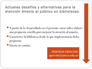 Actuales desafíos y alternativas para la
atención directa al público en bibliotecas
A partir de lo desarrollado en el presente curso taller elabore
una propuesta sencilla para mejorar la atención al usuario.
Caracterice la biblioteca desde la que implementaría dicha
propuesta.
Puesta en común.
MUCHAS GRACIAS!
apovolo@uncu.edu.ar
 