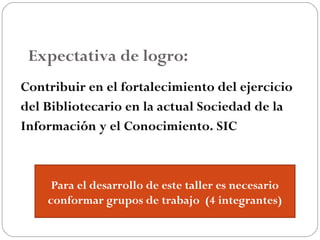 Expectativa de logro:
Contribuir en el fortalecimiento del ejercicio
del Bibliotecario en la actual Sociedad de la
Información y el Conocimiento. SIC
Para el desarrollo de este taller es necesario
conformar grupos de trabajo (4 integrantes)
 