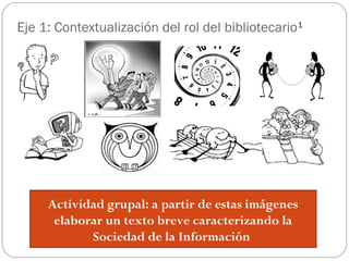 Eje 1: Contextualización del rol del bibliotecario1
Actividad grupal: a partir de estas imágenes
elaborar un texto breve caracterizando la
Sociedad de la Información
 