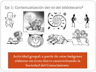 Eje 1: Contextualización del rol del bibliotecario2
Actividad grupal: a partir de estas imágenes
elaborar un texto breve caracterizando la
Sociedad del Conocimiento
 