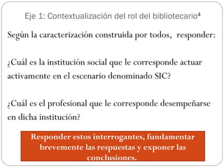 Eje 1: Contextualización del rol del bibliotecario4
Según la caracterización construida por todos, responder:
¿Cuál es la institución social que le corresponde actuar
activamente en el escenario denominado SIC?
¿Cuál es el profesional que le corresponde desempeñarse
en dicha institución?
Responder estos interrogantes, fundamentar
brevemente las respuestas y exponer las
conclusiones.
 