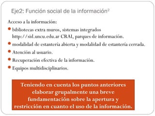 Eje2: Función social de la información2
Acceso a la información:
bibliotecas extra muros, sistemas integrados
http://sid.uncu.edu.ar CRAI, parques de información.
modalidad de estantería abierta y modalidad de estantería cerrada.
Atención al usuario.
Recuperación efectiva de la información.
Equipos multidisciplinarios.
Teniendo en cuenta los puntos anteriores
elaborar grupalmente una breve
fundamentación sobre la apertura y
restricción en cuanto el uso de la información.
 
