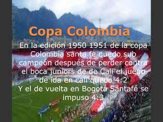 Copa ColombiaEn la edición 1950 1951 de la copa Colombia santa fe quedo sub campeón después de perder contra el boca juniors de de Cali el juego de ida en cali quedo 4:2 Y el de vuelta en Bogotá Santafé se impuso 4:3