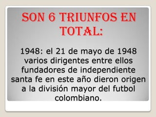 Son 6 triunfos en total:1948: el 21 de mayo de 1948 varios dirigentes entre ellos fundadores de independiente santa fe en este año dieron origen a la división mayor del futbol colombiano. 