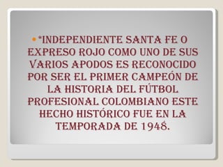 *independiente santa fe o expreso rojo como uno de sus varios apodos es reconocido por ser el primer campeón de la historia del fútbol profesional colombiano este hecho histórico fue en la temporada de 1948. 