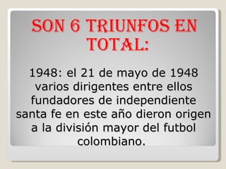 1948: el 21 de mayo de 1948 varios dirigentes entre ellos fundadores de independiente santa fe en este año dieron origen a la división mayor del futbol colombiano.  Son 6 triunfos en total: 
