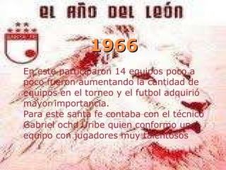 1966 En este participaron 14 equipos poco a poco fueron aumentando la cantidad de equipos en el torneo y el futbol adquirió mayor importancia. Para este santa fe contaba con el técnico Gabriel ocho Uribe quien conformo un equipo con jugadores muy talentosos 